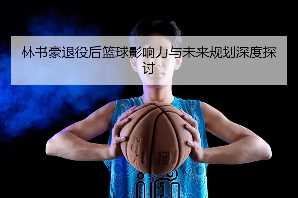 林书豪退役后篮球影响力与未来规划深度探讨
