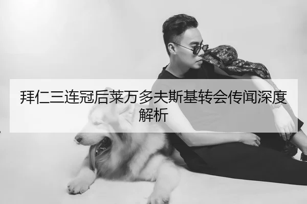 拜仁三连冠后莱万多夫斯基转会传闻深度解析